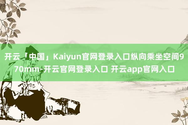 开云「中国」Kaiyun官网登录入口纵向乘坐空间970mm-开云官网登录入口 开云app官网入口