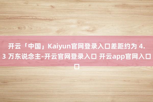 开云「中国」Kaiyun官网登录入口差距约为 4.3 万东说念主-开云官网登录入口 开云app官网入口