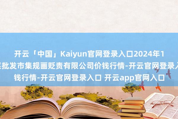 开云「中国」Kaiyun官网登录入口2024年12月31日广州江南果菜批发市集规画贬责有限公司价钱行情-开云官网登录入口 开云app官网入口