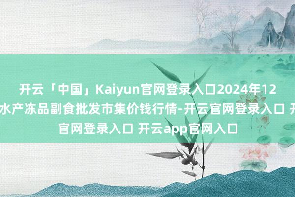 开云「中国」Kaiyun官网登录入口2024年12月31日广东江门水产冻品副食批发市集价钱行情-开云官网登录入口 开云app官网入口