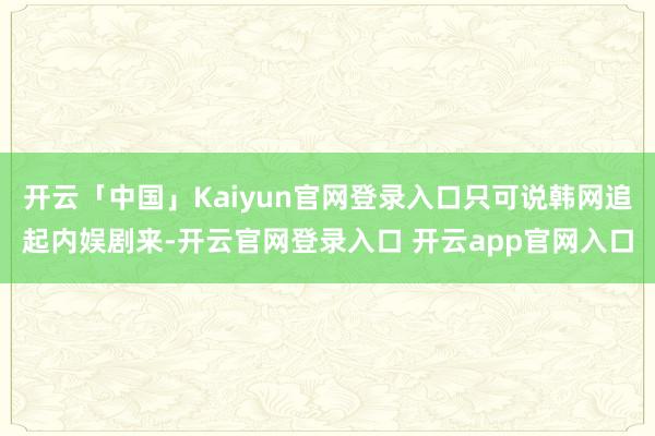 开云「中国」Kaiyun官网登录入口只可说韩网追起内娱剧来-开云官网登录入口 开云app官网入口
