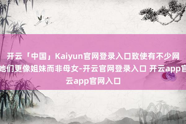 开云「中国」Kaiyun官网登录入口致使有不少网友以为她们更像姐妹而非母女-开云官网登录入口 开云app官网入口