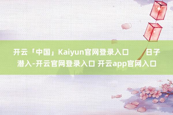 开云「中国」Kaiyun官网登录入口        日子潜入-开云官网登录入口 开云app官网入口