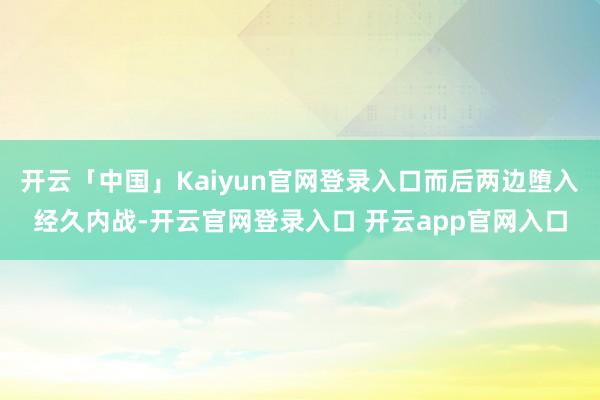 开云「中国」Kaiyun官网登录入口而后两边堕入经久内战-开云官网登录入口 开云app官网入口