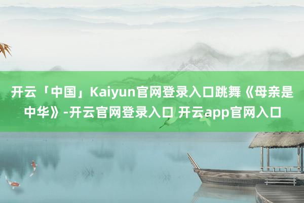 开云「中国」Kaiyun官网登录入口跳舞《母亲是中华》-开云官网登录入口 开云app官网入口