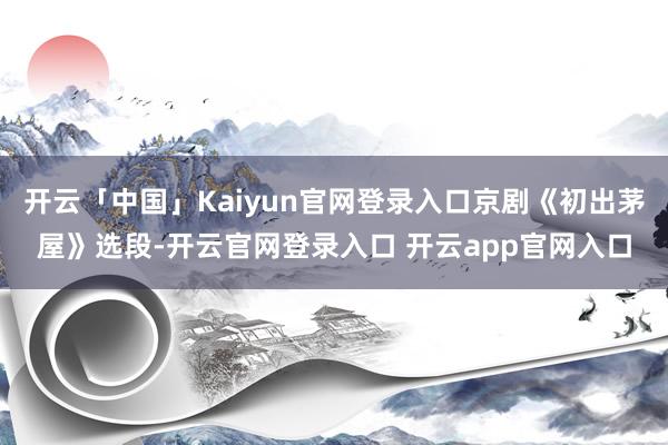 开云「中国」Kaiyun官网登录入口京剧《初出茅屋》选段-开云官网登录入口 开云app官网入口