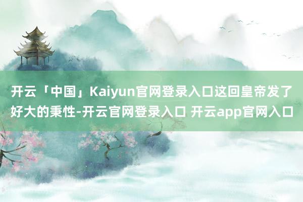 开云「中国」Kaiyun官网登录入口这回皇帝发了好大的秉性-开云官网登录入口 开云app官网入口