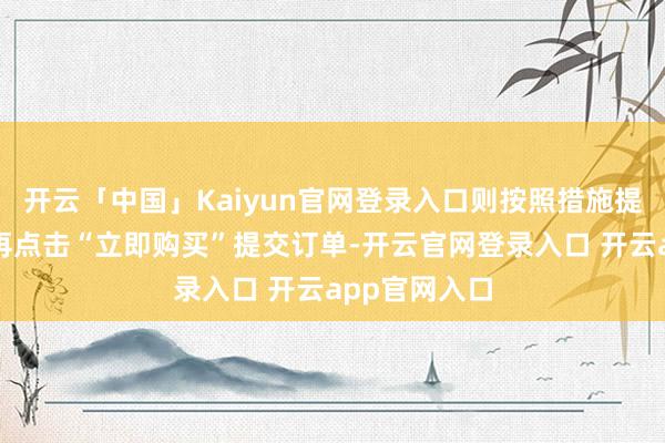 开云「中国」Kaiyun官网登录入口则按照措施提交旧机信息再点击“立即购买”提交订单-开云官网登录入口 开云app官网入口