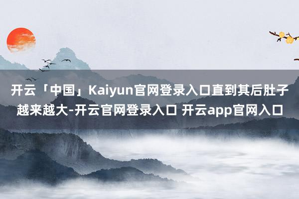 开云「中国」Kaiyun官网登录入口直到其后肚子越来越大-开云官网登录入口 开云app官网入口