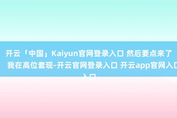 开云「中国」Kaiyun官网登录入口 然后要点来了： 我在高位套现-开云官网登录入口 开云app官网入口