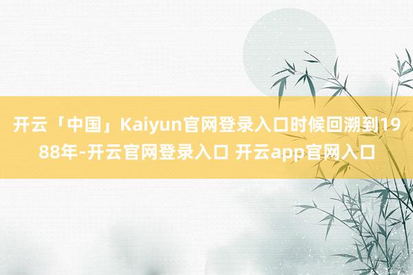 开云「中国」Kaiyun官网登录入口时候回溯到1988年-开云官网登录入口 开云app官网入口