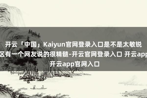 开云「中国」Kaiyun官网登录入口是不是太敏锐了？挑剔区有一个网友说的很精髓-开云官网登录入口 开云app官网入口