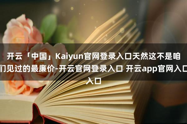 开云「中国」Kaiyun官网登录入口天然这不是咱们见过的最廉价-开云官网登录入口 开云app官网入口
