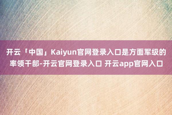 开云「中国」Kaiyun官网登录入口是方面军级的率领干部-开云官网登录入口 开云app官网入口