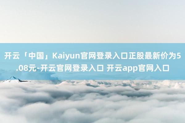 开云「中国」Kaiyun官网登录入口正股最新价为5.08元-开云官网登录入口 开云app官网入口