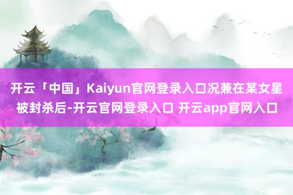 开云「中国」Kaiyun官网登录入口况兼在某女星被封杀后-开云官网登录入口 开云app官网入口