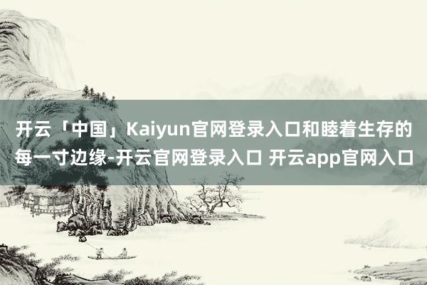 开云「中国」Kaiyun官网登录入口和睦着生存的每一寸边缘-开云官网登录入口 开云app官网入口