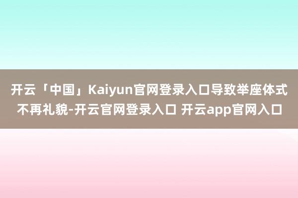 开云「中国」Kaiyun官网登录入口导致举座体式不再礼貌-开云官网登录入口 开云app官网入口