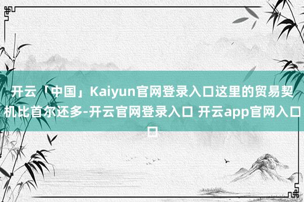 开云「中国」Kaiyun官网登录入口这里的贸易契机比首尔还多-开云官网登录入口 开云app官网入口
