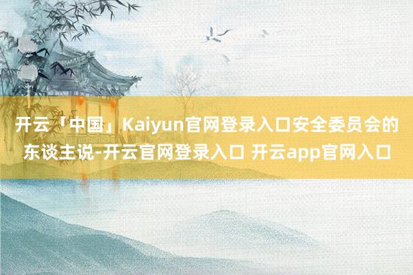 开云「中国」Kaiyun官网登录入口安全委员会的东谈主说-开云官网登录入口 开云app官网入口