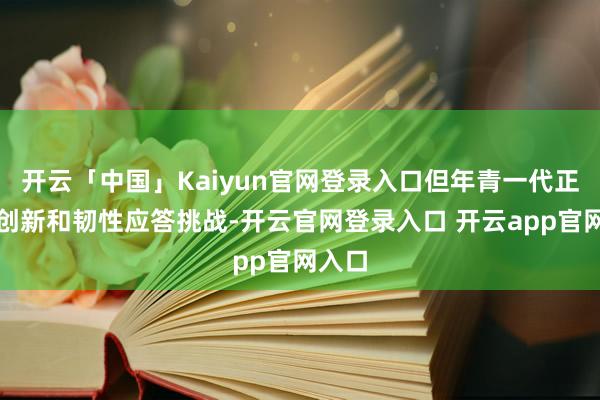 开云「中国」Kaiyun官网登录入口但年青一代正在用创新和韧性应答挑战-开云官网登录入口 开云app官网入口