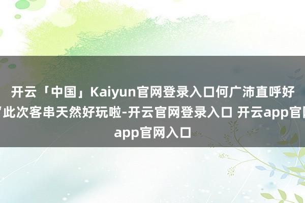 开云「中国」Kaiyun官网登录入口何广沛直呼好玩：“此次客串天然好玩啦-开云官网登录入口 开云app官网入口