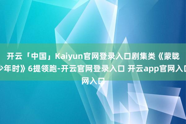 开云「中国」Kaiyun官网登录入口剧集类《蒙眬少年时》6提领跑-开云官网登录入口 开云app官网入口