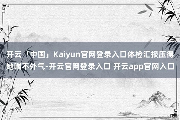 开云「中国」Kaiyun官网登录入口体检汇报压得她喘不外气-开云官网登录入口 开云app官网入口