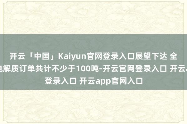 开云「中国」Kaiyun官网登录入口展望下达 全固态电板的电解质订单共计不少于100吨-开云官网登录入口 开云app官网入口