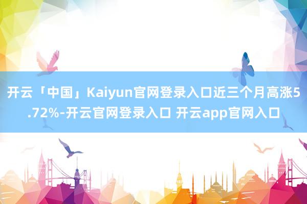 开云「中国」Kaiyun官网登录入口近三个月高涨5.72%-开云官网登录入口 开云app官网入口