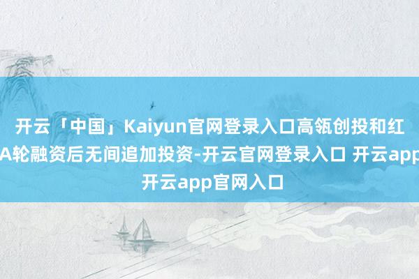 开云「中国」Kaiyun官网登录入口高瓴创投和红杉中国在A轮融资后无间追加投资-开云官网登录入口 开云app官网入口
