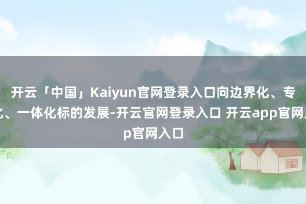 开云「中国」Kaiyun官网登录入口向边界化、专科化、一体化标的发展-开云官网登录入口 开云app官网入口