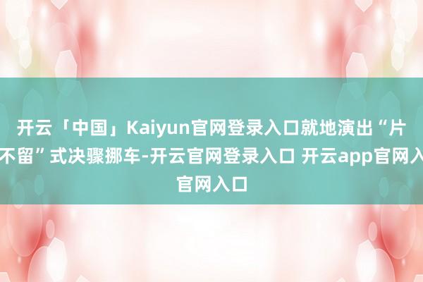 开云「中国」Kaiyun官网登录入口就地演出“片甲不留”式决骤挪车-开云官网登录入口 开云app官网入口