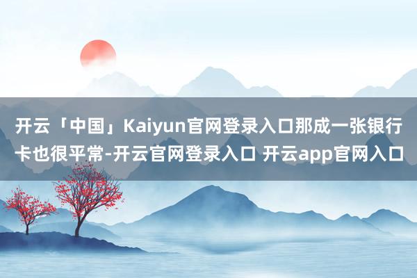 开云「中国」Kaiyun官网登录入口那成一张银行卡也很平常-开云官网登录入口 开云app官网入口