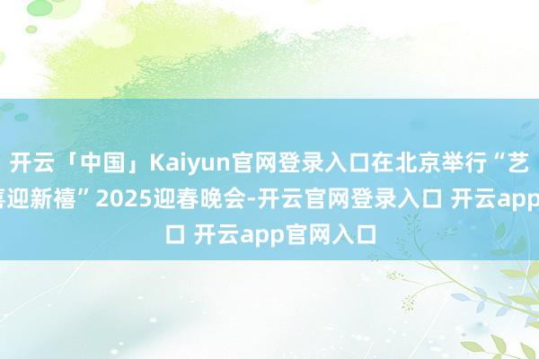 开云「中国」Kaiyun官网登录入口在北京举行“艺坛雅聚 喜迎新禧”2025迎春晚会-开云官网登录入口 开云app官网入口