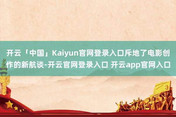 开云「中国」Kaiyun官网登录入口斥地了电影创作的新航谈-开云官网登录入口 开云app官网入口
