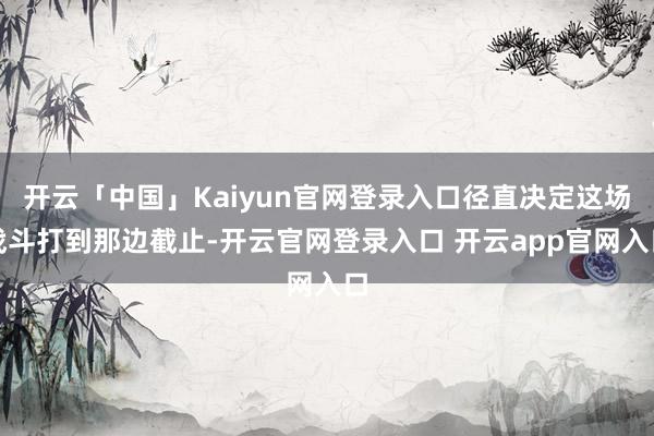 开云「中国」Kaiyun官网登录入口径直决定这场战斗打到那边截止-开云官网登录入口 开云app官网入口