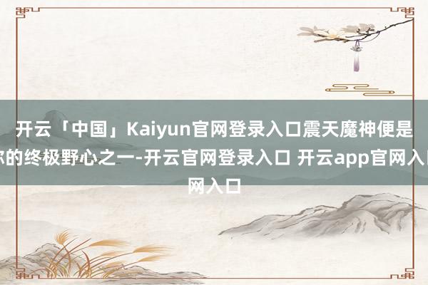 开云「中国」Kaiyun官网登录入口震天魔神便是你的终极野心之一-开云官网登录入口 开云app官网入口