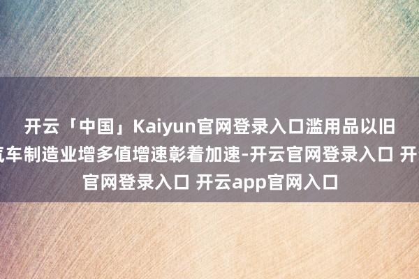 开云「中国」Kaiyun官网登录入口滥用品以旧换新政策带动汽车制造业增多值增速彰着加速-开云官网登录入口 开云app官网入口