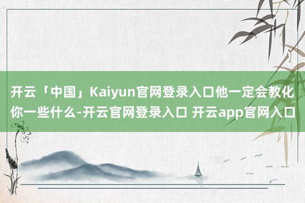 开云「中国」Kaiyun官网登录入口他一定会教化你一些什么-开云官网登录入口 开云app官网入口