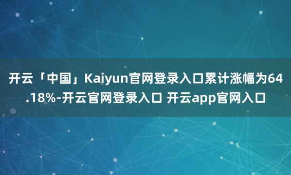 开云「中国」Kaiyun官网登录入口累计涨幅为64.18%-开云官网登录入口 开云app官网入口