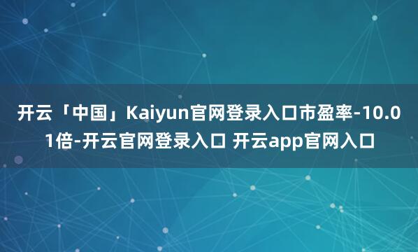 开云「中国」Kaiyun官网登录入口市盈率-10.01倍-开云官网登录入口 开云app官网入口