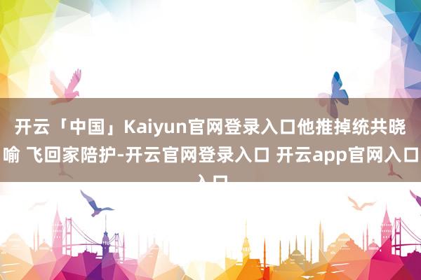 开云「中国」Kaiyun官网登录入口他推掉统共晓喻 飞回家陪护-开云官网登录入口 开云app官网入口