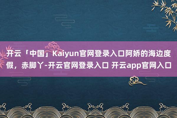 开云「中国」Kaiyun官网登录入口阿娇的海边度假，赤脚丫-开云官网登录入口 开云app官网入口