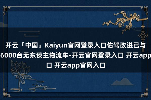 开云「中国」Kaiyun官网登录入口佑驾改进已与客户互助6000台无东谈主物流车-开云官网登录入口 开云app官网入口