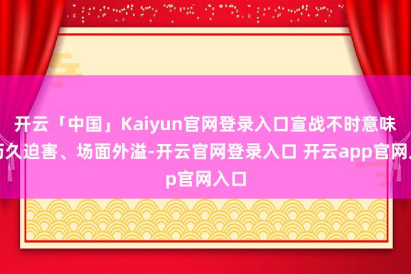 开云「中国」Kaiyun官网登录入口宣战不时意味着历久迫害、场面外溢-开云官网登录入口 开云app官网入口