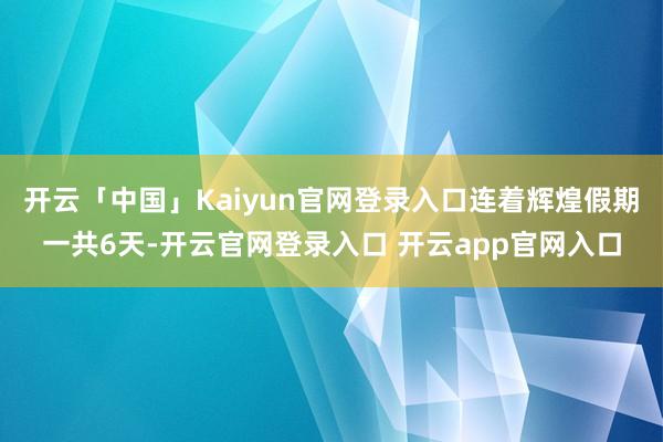 开云「中国」Kaiyun官网登录入口连着辉煌假期一共6天-开云官网登录入口 开云app官网入口