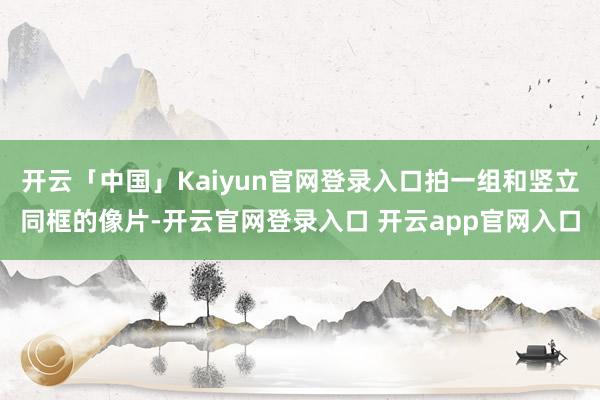 开云「中国」Kaiyun官网登录入口拍一组和竖立同框的像片-开云官网登录入口 开云app官网入口