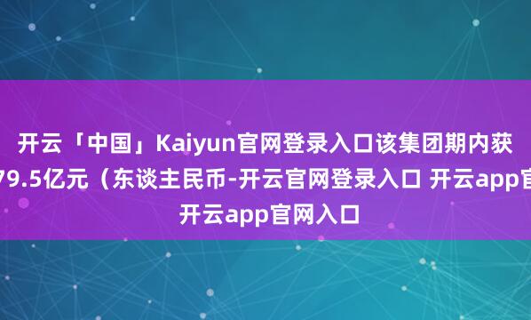 开云「中国」Kaiyun官网登录入口该集团期内获取收入79.5亿元（东谈主民币-开云官网登录入口 开云app官网入口