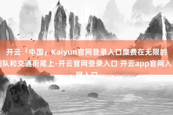 开云「中国」Kaiyun官网登录入口糜费在无限的列队和交通衔尾上-开云官网登录入口 开云app官网入口
